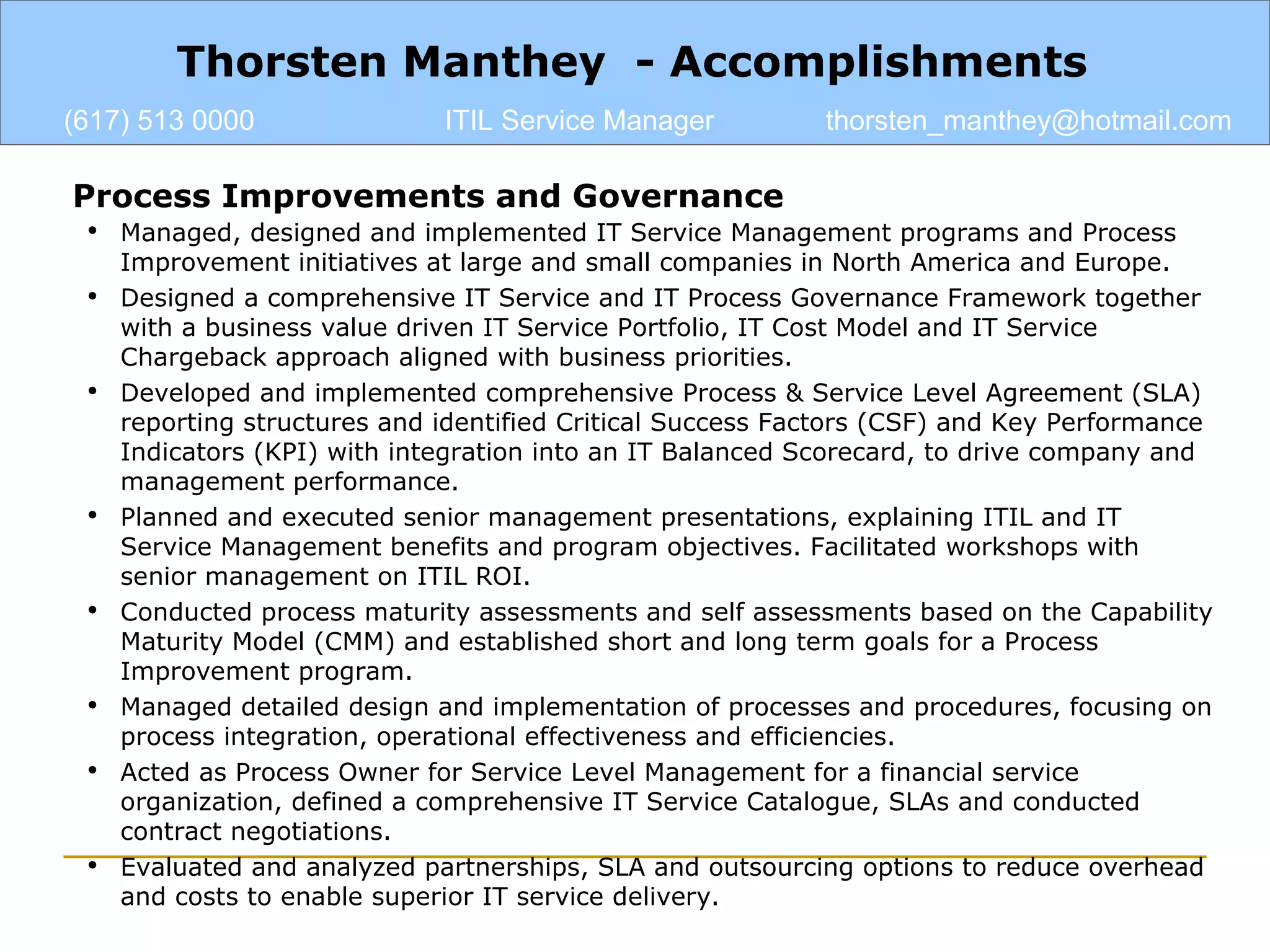 Thorsten Manthey  - Accomplishments (617) 513 0000 ITIL Service Manager [email_address] Process Improvements and Governance Managed, designed and implemented IT Service Management programs and Process Improvement initiatives at large and small companies in North America and Europe. Designed a comprehensive IT Service and IT Process Governance Framework together with a business value driven IT Service Portfolio, IT Cost Model and IT Service Chargeback approach aligned with business priorities. Developed and implemented comprehensive Process & Service Level Agreement (SLA) reporting structures and identified Critical Success Factors (CSF) and Key Performance Indicators (KPI) with integration into an IT Balanced Scorecard, to drive company and management performance. Planned and executed senior management presentations, explaining ITIL and IT Service Management benefits and program objectives. Facilitated workshops with senior management on ITIL ROI. Conducted process maturity assessments and self assessments based on the Capability Maturity Model (CMM) and established short and long term goals for a Process Improvement program. Managed detailed design and implementation of processes and procedures, focusing on process integration, operational effectiveness and efficiencies. Acted as Process Owner for Service Level Management for a financial service organization, defined a comprehensive IT Service Catalogue, SLAs and conducted contract negotiations.  Evaluated and analyzed partnerships, SLA and outsourcing options to reduce overhead and costs to enable superior IT service delivery. 