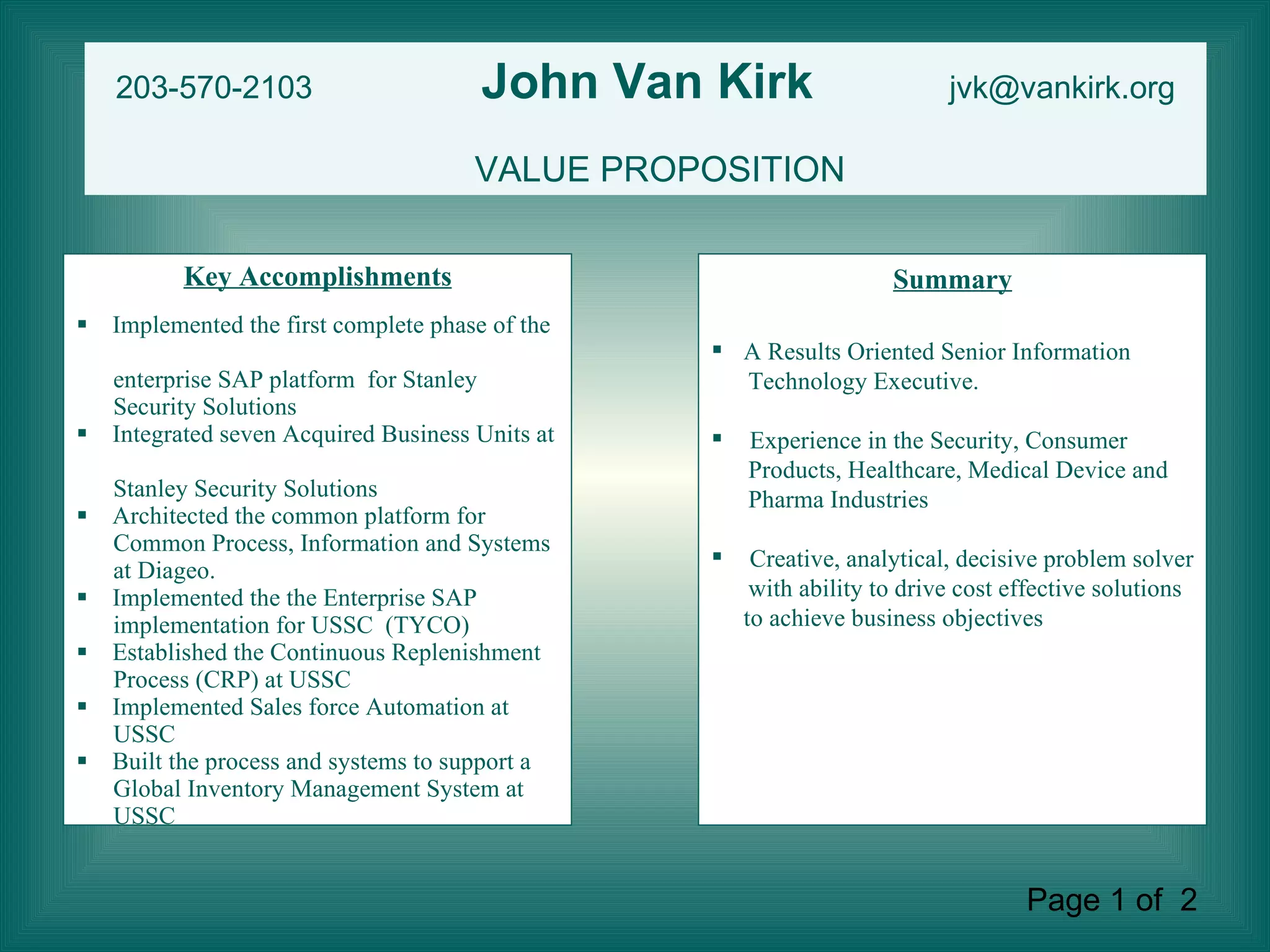 Key Accomplishments Implemented the first complete phase of the  enterprise SAP platform  for Stanley  Security Solutions Integrated seven Acquired Business Units at  Stanley Security Solutions Architected the common platform for  Common Process, Information and Systems at Diageo. Implemented the the Enterprise SAP  implementation for USSC  (TYCO) Established the Continuous Replenishment  Process (CRP) at USSC Implemented Sales force Automation at  USSC Built the process and systems to support a  Global Inventory Management System at  USSC  Summary A Results Oriented Senior Information  Technology Executive.  Experience in the Security, Consumer  Products, Healthcare, Medical Device and  Pharma Industries Creative, analytical, decisive problem solver  with ability to drive cost effective solutions to achieve business objectives 203-570-2103  John Van Kirk   [email_address] VALUE PROPOSITION Page 1 of  2  