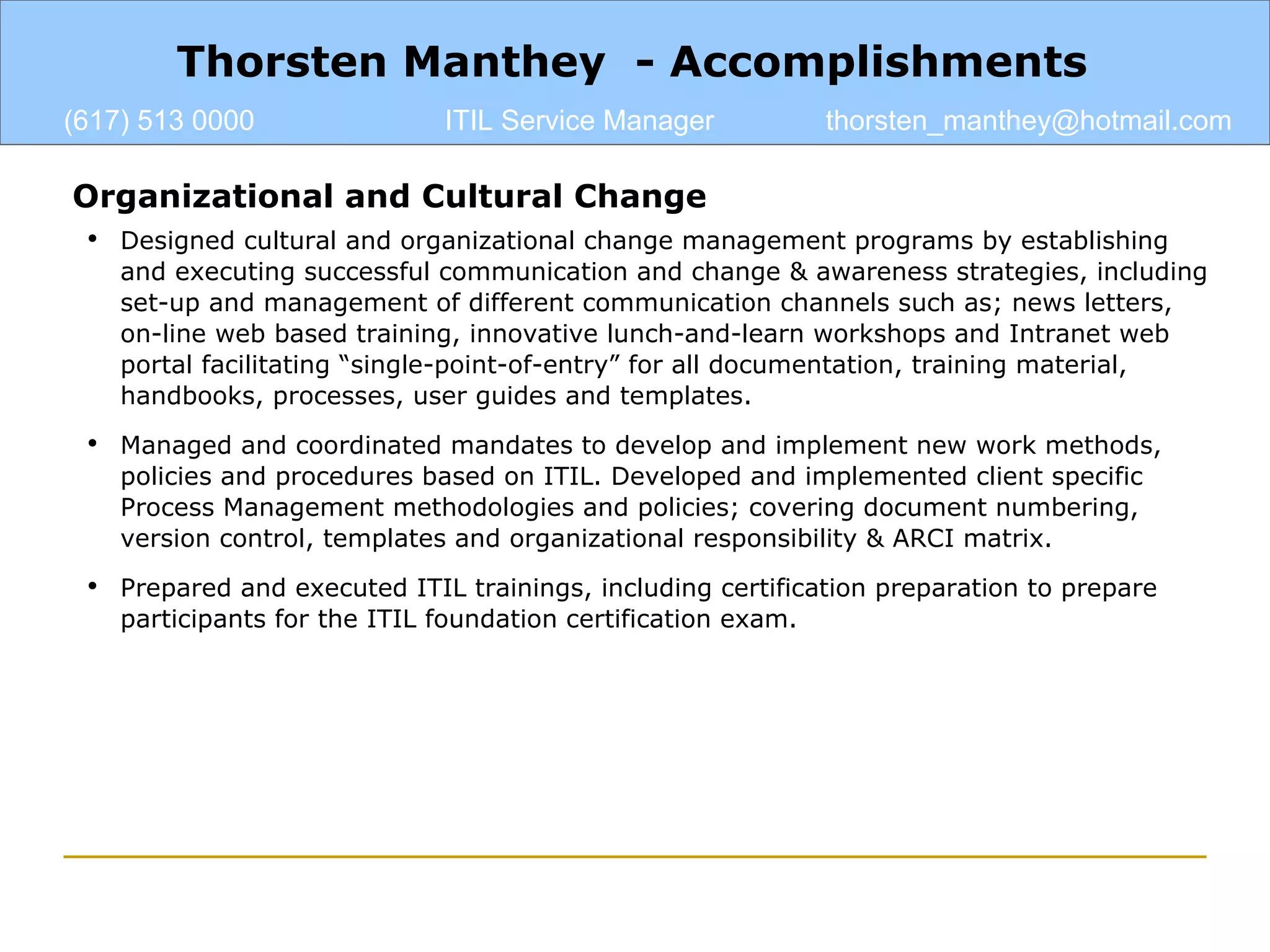 Organizational and Cultural Change Designed cultural and organizational change management programs by establishing and executing successful communication and change & awareness strategies, including set-up and management of different communication channels such as; news letters, on-line web based training, innovative lunch-and-learn workshops and Intranet web portal facilitating “single-point-of-entry” for all documentation, training material, handbooks, processes, user guides and templates. Managed and coordinated mandates to develop and implement new work methods, policies and procedures based on ITIL. Developed and implemented client specific Process Management methodologies and policies; covering document numbering, version control, templates and organizational responsibility & ARCI matrix. Prepared and executed ITIL trainings, including certification preparation to prepare participants for the ITIL foundation certification exam. Thorsten Manthey  - Accomplishments (617) 513 0000 ITIL Service Manager [email_address] 