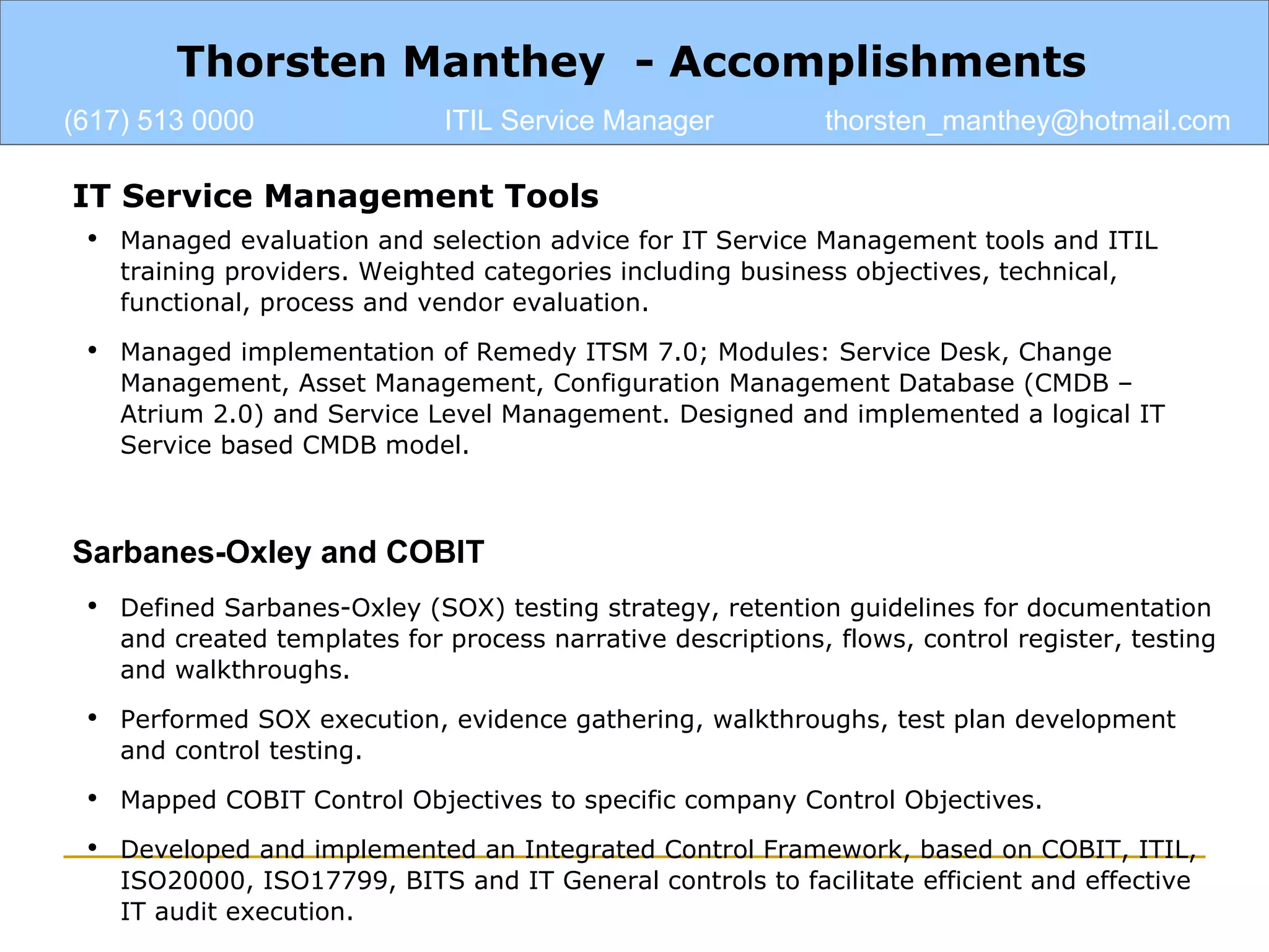 IT Service Management Tools Managed evaluation and selection advice for IT Service Management tools and ITIL training providers. Weighted categories including business objectives, technical, functional, process and vendor evaluation. Managed implementation of Remedy ITSM 7.0; Modules: Service Desk, Change Management, Asset Management, Configuration Management Database (CMDB – Atrium 2.0) and Service Level Management. Designed and implemented a logical IT Service based CMDB model. Sarbanes-Oxley and COBIT Defined Sarbanes-Oxley (SOX) testing strategy, retention guidelines for documentation and created templates for process narrative descriptions, flows, control register, testing and walkthroughs. Performed SOX execution, evidence gathering, walkthroughs, test plan development and control testing. Mapped COBIT Control Objectives to specific company Control Objectives. Developed and implemented an Integrated Control Framework, based on COBIT, ITIL, ISO20000, ISO17799, BITS and IT General controls to facilitate efficient and effective IT audit execution. Thorsten Manthey  - Accomplishments (617) 513 0000 ITIL Service Manager [email_address] 