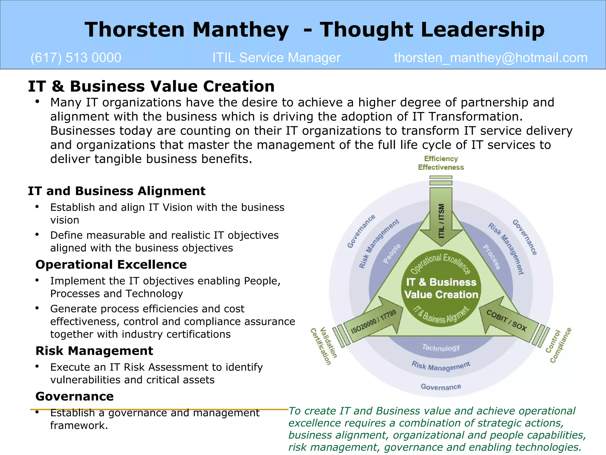 IT & Business Value Creation Many IT organizations have the desire to achieve a higher degree of partnership and alignment with the business which is driving the adoption of IT Transformation. Businesses today are counting on their IT organizations to transform IT service delivery and organizations that master the management of the full life cycle of IT services to deliver tangible business benefits. Thorsten Manthey  - Thought Leadership (617) 513 0000 ITIL Service Manager [email_address] IT and Business Alignment Establish and align IT Vision with the business vision Define measurable and realistic IT objectives aligned with the business objectives Operational Excellence Implement the IT objectives enabling People, Processes and Technology Generate process efficiencies and cost effectiveness, control and compliance assurance together with industry certifications Risk Management Execute an IT Risk Assessment to identify vulnerabilities and critical assets Governance Establish a governance and management framework. To create IT and Business value and achieve operational excellence requires a combination of strategic actions, business alignment, organizational and people capabilities, risk management, governance and enabling technologies. 