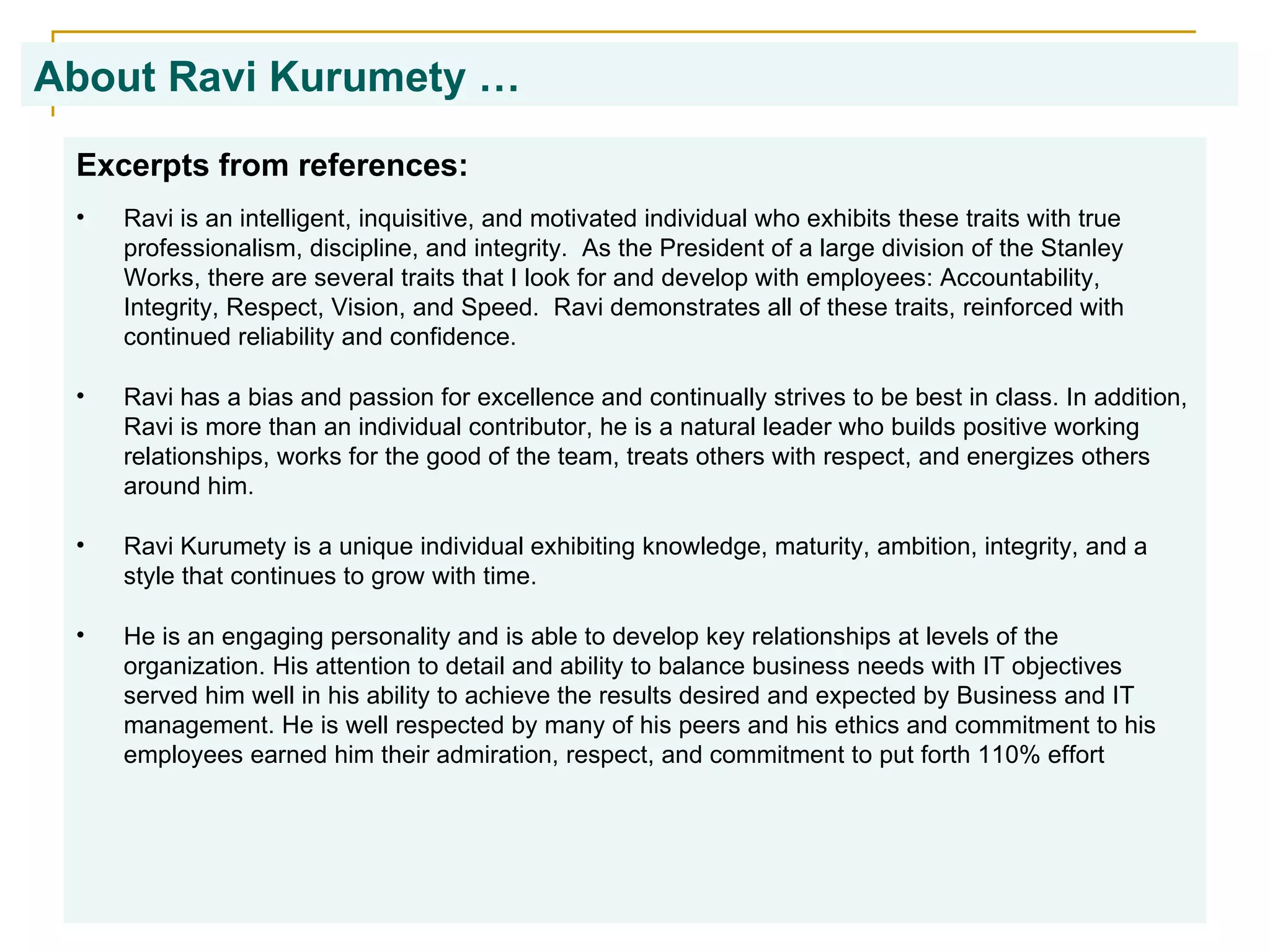About Ravi Kurumety …   Excerpts from references: Ravi is an intelligent, inquisitive, and motivated individual who exhibits these traits with true professionalism, discipline, and integrity.  As the President of a large division of the Stanley Works, there are several traits that I look for and develop with employees: Accountability, Integrity, Respect, Vision, and Speed.  Ravi demonstrates all of these traits, reinforced with continued reliability and confidence. Ravi has a bias and passion for excellence and continually strives to be best in class. In addition, Ravi is more than an individual contributor, he is a natural leader who builds positive working relationships, works for the good of the team, treats others with respect, and energizes others around him. Ravi Kurumety is a unique individual exhibiting knowledge, maturity, ambition, integrity, and a style that continues to grow with time. He is an engaging personality and is able to develop key relationships at levels of the organization. His attention to detail and ability to balance business needs with IT objectives served him well in his ability to achieve the results desired and expected by Business and IT management. He is well respected by many of his peers and his ethics and commitment to his employees earned him their admiration, respect, and commitment to put forth 110% effort 