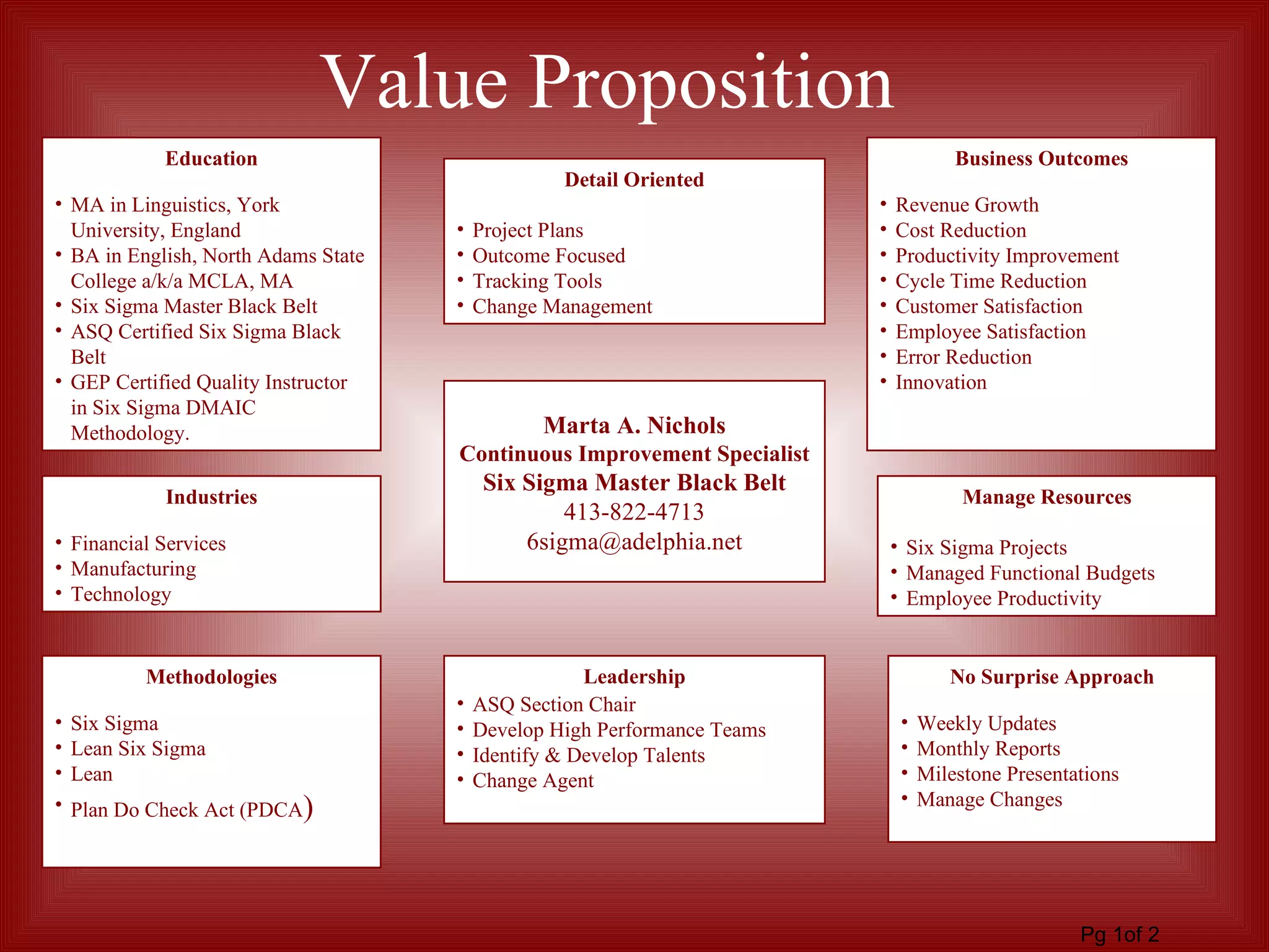 Education MA in Linguistics, York University, England BA in English, North Adams State College a/k/a MCLA, MA Six Sigma Master Black Belt ASQ Certified Six Sigma Black Belt GEP Certified Quality Instructor in Six Sigma DMAIC Methodology. Leadership ASQ Section Chair Develop High Performance Teams Identify & Develop Talents Change Agent Business Outcomes Revenue Growth Cost Reduction Productivity Improvement Cycle Time Reduction Customer Satisfaction Employee Satisfaction Error Reduction Innovation Industries Financial Services Manufacturing Technology Detail Oriented Project Plans Outcome Focused Tracking Tools Change Management Manage Resources Six Sigma Projects Managed Functional Budgets Employee Productivity No Surprise Approach Weekly Updates Monthly Reports Milestone Presentations Manage Changes Methodologies Six Sigma Lean Six Sigma Lean Plan Do Check Act (PDCA ) Pg 1of 2 Value Proposition Marta A. Nichols Continuous Improvement Specialist Six Sigma Master Black Belt 413-822-4713 [email_address] 