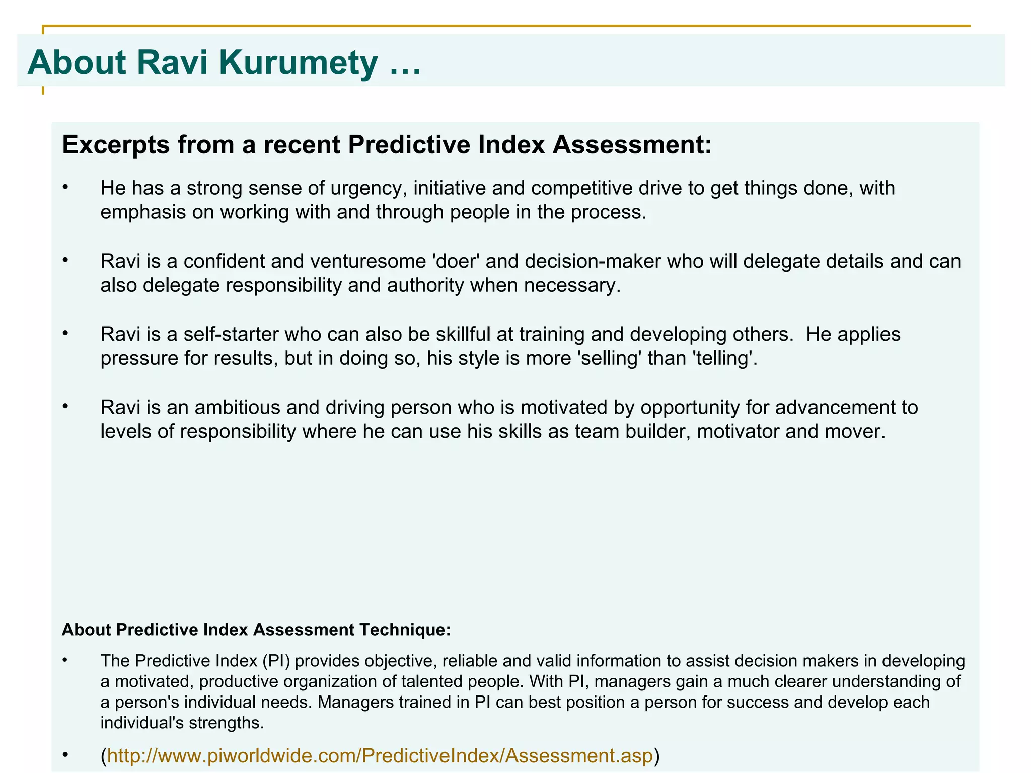 About Ravi Kurumety …   Excerpts from a recent Predictive Index Assessment: He has a strong sense of urgency, initiative and competitive drive to get things done, with emphasis on working with and through people in the process.  Ravi is a confident and venturesome 'doer' and decision-maker who will delegate details and can also delegate responsibility and authority when necessary. Ravi is a self-starter who can also be skillful at training and developing others.  He applies pressure for results, but in doing so, his style is more 'selling' than 'telling'. Ravi is an ambitious and driving person who is motivated by opportunity for advancement to levels of responsibility where he can use his skills as team builder, motivator and mover. About Predictive Index Assessment Technique: The Predictive Index (PI) provides objective, reliable and valid information to assist decision makers in developing a motivated, productive organization of talented people. With PI, managers gain a much clearer understanding of a person's individual needs. Managers trained in PI can best position a person for success and develop each individual's strengths.  ( http:// www.piworldwide.com/PredictiveIndex/Assessment.asp ) 