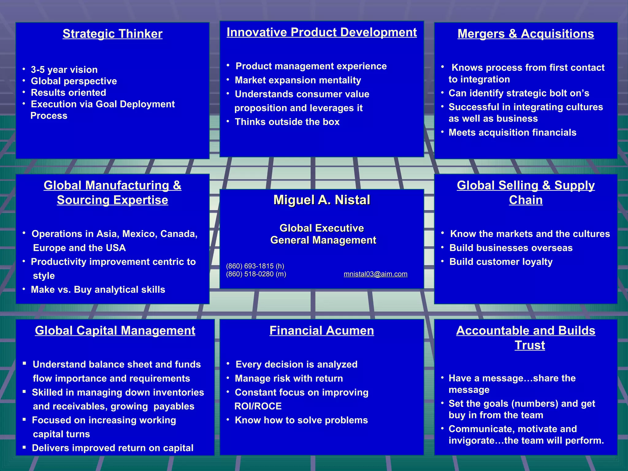 Miguel A. Nistal Global Executive General Management (860) 693-1815 (h) (860) 518-0280 (m)  [email_address] Strategic Thinker 3-5 year vision Global perspective Results oriented Execution via Goal Deployment Process Global Manufacturing & Sourcing Expertise Operations in Asia, Mexico, Canada, Europe and the USA Productivity improvement centric to style Make vs. Buy analytical skills Mergers & Acquisitions Knows process from first contact to integration Can identify strategic bolt on’s Successful in integrating cultures as well as business Meets acquisition financials Innovative Product Development Product management experience Market expansion mentality Understands consumer value  proposition and leverages it Thinks outside the box Global Selling & Supply Chain Know the markets and the cultures Build businesses overseas Build customer loyalty Financial Acumen Every decision is analyzed Manage risk with return Constant focus on improving  ROI/ROCE Know how to solve problems Accountable and Builds Trust Have a message…share the message Set the goals (numbers) and get buy in from the team Communicate, motivate and invigorate…the team will perform. Global Capital Management Understand balance sheet and funds flow importance and requirements Skilled in managing down inventories and receivables, growing  payables Focused on increasing working capital turns Delivers improved return on capital 