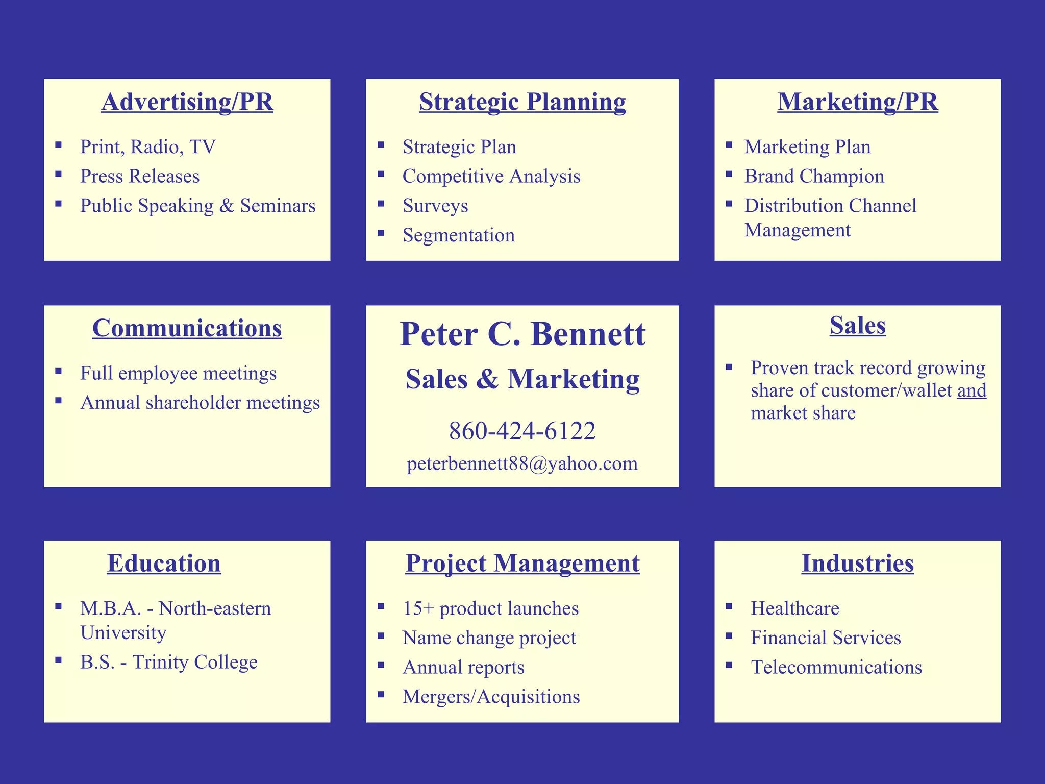 Sales Proven track record growing share of customer/wallet  and  market share Education M.B.A. - North-eastern University B.S. - Trinity College Marketing/PR Marketing Plan Brand Champion Distribution Channel Management Strategic Planning Strategic Plan Competitive Analysis Surveys Segmentation Communications Full employee meetings Annual shareholder meetings Peter C. Bennett Sales & Marketing 860-424-6122 [email_address] Advertising/PR Print, Radio, TV Press Releases Public Speaking & Seminars Project Management 15+ product launches  Name change project Annual reports Mergers/Acquisitions Industries Healthcare Financial Services Telecommunications 
