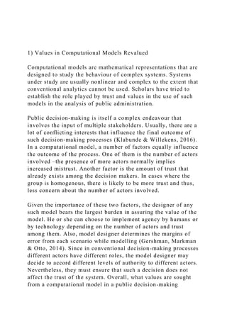 1) Values in Computational Models Revalued
Computational models are mathematical representations that are
designed to study the behaviour of complex systems. Systems
under study are usually nonlinear and complex to the extent that
conventional analytics cannot be used. Scholars have tried to
establish the role played by trust and values in the use of such
models in the analysis of public administration.
Public decision-making is itself a complex endeavour that
involves the input of multiple stakeholders. Usually, there are a
lot of conflicting interests that influence the final outcome of
such decision-making processes (Klabunde & Willekens, 2016).
In a computational model, a number of factors equally influence
the outcome of the process. One of them is the number of actors
involved –the presence of more actors normally implies
increased mistrust. Another factor is the amount of trust that
already exists among the decision makers. In cases where the
group is homogenous, there is likely to be more trust and thus,
less concern about the number of actors involved.
Given the importance of these two factors, the designer of any
such model bears the largest burden in assuring the value of the
model. He or she can choose to implement agency by humans or
by technology depending on the number of actors and trust
among them. Also, model designer determines the margins of
error from each scenario while modelling (Gershman, Markman
& Otto, 2014). Since in conventional decision-making processes
different actors have different roles, the model designer may
decide to accord different levels of authority to different actors.
Nevertheless, they must ensure that such a decision does not
affect the trust of the system. Overall, what values are sought
from a computational model in a public decision-making
 
