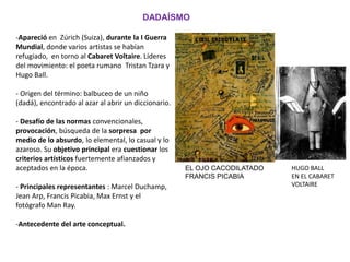 -Apareció en Zúrich (Suiza), durante la I Guerra
Mundial, donde varios artistas se habían
refugiado, en torno al Cabaret Voltaire. Líderes
del movimiento: el poeta rumano Tristan Tzara y
Hugo Ball.
- Origen del término: balbuceo de un niño
(dadá), encontrado al azar al abrir un diccionario.
- Desafío de las normas convencionales,
provocación, búsqueda de la sorpresa por
medio de lo absurdo, lo elemental, lo casual y lo
azaroso. Su objetivo principal era cuestionar los
criterios artísticos fuertemente afianzados y
aceptados en la época.
- Principales representantes : Marcel Duchamp,
Jean Arp, Francis Picabia, Max Ernst y el
fotógrafo Man Ray.
-Antecedente del arte conceptual.
DADAÍSMO
EL OJO CACODILATADO
FRANCIS PICABIA
HUGO BALL
EN EL CABARET
VOLTAIRE
 