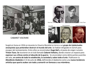 CABARET VOLTAIRE
Surgió en Suiza en 1916 en durante la I Guerra Mundial en torno a un grupo de intelectuales
anarquistas que pretendían destruir el mundo del arte. Se habían refugiado en Zúrich para
escapar del reclutamiento. Entre ellos se encontraban Hugo Ball y el poeta de origen rumano
Tristan Tzara. Se reunieron en el club llamado Cabaret Voltaire, donde crearon un espacio para
expresar sus críticas contra el absurdo de la guerra. Se anunciaban como delincuentes juveniles
del arte, en contra de todo lo establecido, la sociedad y sobre todo el arte. Publicaron su
Manifiesto Dadaísta el 14 de julio de 1916, definiendo el dadaísmo como una nueva tendencia
artística que quería acabar con todo y convertir en famosos a sus miembros.
 