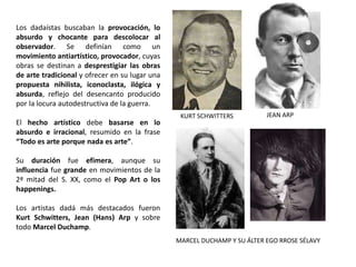 Los dadaístas buscaban la provocación, lo
absurdo y chocante para descolocar al
observador. Se definían como un
movimiento antiartístico, provocador, cuyas
obras se destinan a desprestigiar las obras
de arte tradicional y ofrecer en su lugar una
propuesta nihilista, iconoclasta, ilógica y
absurda, reflejo del desencanto producido
por la locura autodestructiva de la guerra.
El hecho artístico debe basarse en lo
absurdo e irracional, resumido en la frase
“Todo es arte porque nada es arte”.
Su duración fue efímera, aunque su
influencia fue grande en movimientos de la
2ª mitad del S. XX, como el Pop Art o los
happenings.
Los artistas dadá más destacados fueron
Kurt Schwitters, Jean (Hans) Arp y sobre
todo Marcel Duchamp.
KURT SCHWITTERS JEAN ARP
MARCEL DUCHAMP Y SU ÁLTER EGO RROSE SÉLAVY
 