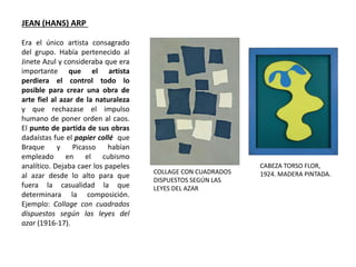 Era el único artista consagrado
del grupo. Había pertenecido al
Jinete Azul y consideraba que era
importante que el artista
perdiera el control todo lo
posible para crear una obra de
arte fiel al azar de la naturaleza
y que rechazase el impulso
humano de poner orden al caos.
El punto de partida de sus obras
dadaístas fue el papier collé que
Braque y Picasso habían
empleado en el cubismo
analítico. Dejaba caer los papeles
al azar desde lo alto para que
fuera la casualidad la que
determinara la composición.
Ejemplo: Collage con cuadrados
dispuestos según las leyes del
azar (1916-17).
JEAN (HANS) ARP
COLLAGE CON CUADRADOS
DISPUESTOS SEGÚN LAS
LEYES DEL AZAR
CABEZA TORSO FLOR,
1924. MADERA PINTADA.
 