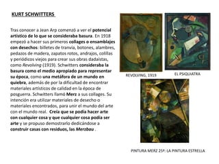 Tras conocer a Jean Arp comenzó a ver el potencial
artístico de lo que se consideraba basura. En 1918
empezó a hacer sus primeros collages o ensamblajes
con desechos: billetes de tranvía, botones, alambres,
pedazos de madera, zapatos rotos, andrajos, colillas
y periódicos viejos para crear sus obras dadaístas,
como Revolving (1919). Schwitters consideraba la
basura como el medio apropiado para representar
su época, como una metáfora de un mundo en
quiebra, además de por la dificultad de encontrar
materiales artísticos de calidad en la época de
posguerra. Schwitters llamó Merz a sus collages. Su
intención era utilizar materiales de desecho o
materiales encontrados, para unir el mundo del arte
con el mundo real. Creía que se podía hacer arte
con cualquier cosa y que cualquier cosa podía ser
arte y se propuso demostrarlo dedicándose a
construir casas con residuos, las Merzbau .
KURT SCHWITTERS
REVOLVING, 1919 EL PSIQUIATRA
PINTURA MERZ 25ª: LA PINTURA ESTRELLA
 