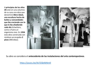 A principios de los años
20 creó en una columna
de su casa una obra que
denominó Merz-Säule,
una escultura hecha de
bultos y concavidades
que iba creciendo con lo
que le iba añadiendo
cada día Schwitters,
como si fuera un
organismo vivo. En 1934
esta obra construida con
residuos ya ocupaba 2
pisos (Merzbau).
https://youtu.be/4cF2Qb4bNm0
Su obra se considera el antecedente de las instalaciones del arte contemporáneo.
 