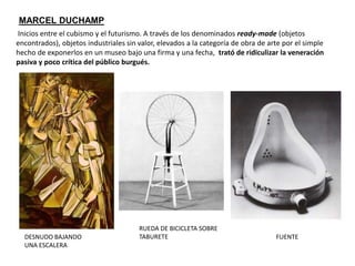 Inicios entre el cubismo y el futurismo. A través de los denominados ready-made (objetos
encontrados), objetos industriales sin valor, elevados a la categoría de obra de arte por el simple
hecho de exponerlos en un museo bajo una firma y una fecha, trató de ridiculizar la veneración
pasiva y poco crítica del público burgués.
MARCEL DUCHAMP
RUEDA DE BICICLETA SOBRE
TABURETE FUENTEDESNUDO BAJANDO
UNA ESCALERA
 