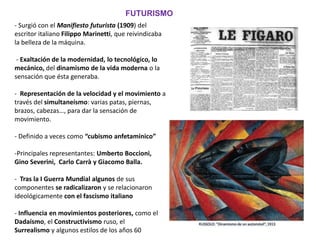 - Surgió con el Manifiesto futurista (1909) del
escritor italiano Filippo Marinetti, que reivindicaba
la belleza de la máquina.
- Exaltación de la modernidad, lo tecnológico, lo
mecánico, del dinamismo de la vida moderna o la
sensación que ésta generaba.
- Representación de la velocidad y el movimiento a
través del simultaneísmo: varias patas, piernas,
brazos, cabezas…, para dar la sensación de
movimiento.
- Definido a veces como “cubismo anfetamínico”
-Principales representantes: Umberto Boccioni,
Gino Severini, Carlo Carrà y Giacomo Balla.
- Tras la I Guerra Mundial algunos de sus
componentes se radicalizaron y se relacionaron
ideológicamente con el fascismo italiano
- Influencia en movimientos posteriores, como el
Dadaísmo, el Constructivismo ruso, el
Surrealismo y algunos estilos de los años 60
FUTURISMO
 