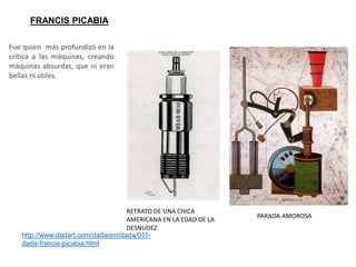 FRANCIS PICABIA
PARADA AMOROSA
http://www.dadart.com/dadaism/dada/011-
dada-francis-picabia.html
RETRATO DE UNA CHICA
AMERICANA EN LA EDAD DE LA
DESNUDEZ
Fue quien más profundizó en la
crítica a las máquinas, creando
máquinas absurdas, que ni eran
bellas ni útiles.
 