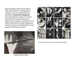 Man Ray dejó la pintura entre 1921 y
1941 para dedicarse a la fotografía y
trabajar con la luz. Accidentalmente
descubrió la técnica del rayograma:
forma de fotograma hecho sin cámara.
Descubrió que cuando colocaba un
objeto sobre el papel y encendía la luz, el
objeto imprimía una versión negativa de
sí mismo, como una sombra blanca y que
parecía la forma de un sueño.
RAYOGRAMA (EL BESO)
CHAMPS DELICIEUX (12 DE SUS RAYOGRAMAS)
 