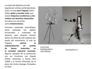 La estela del dadaísmo ha sido
seguida por artistas contemporáneos
como el suizo Jean Tinguely (1925 –
1991), pintor y escultor suizo, que
realizó máquinas escultóricas y arte
cinético con desechos industriales.
Sus obras son conocidas
como metamechanics.
Comenzó realizando ensamblajes,
obras realizadas con objetos
encontrados y materiales de
desecho, para después intentar
alterar las obras de arte estáticas por
medio del movimiento. El arte de
Tinguely satirizó la
sobreproducción sin sentido
de bienes materiales en
la sociedad industrial avanzada.
Algunos ejemplos de su producción
son sus Esculturas con trípode
(1954), Homenaje a Nueva York
(1960) y la Fuente Stravinsky de la
plaza del Centro Georges Pompidou
en París.
ESCULTURA
METAMECÁNICA
CON TRÍPODE
METAMÁTICA 17
 