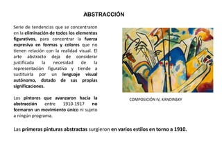 Serie de tendencias que se concentraron
en la eliminación de todos los elementos
figurativos, para concentrar la fuerza
expresiva en formas y colores que no
tienen relación con la realidad visual. El
arte abstracto deja de considerar
justificada la necesidad de la
representación figurativa y tiende a
sustituirla por un lenguaje visual
autónomo, dotado de sus propias
significaciones.
Los pintores que avanzaron hacia la
abstracción entre 1910-1917 no
formaron un movimiento único ni sujeto
a ningún programa.
ABSTRACCIÓN
Las primeras pinturas abstractas surgieron en varios estilos en torno a 1910.
COMPOSICIÓN IV, KANDINSKY
 