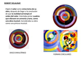 ROBERT DELAUNAY
FORMAS CIRCULARES
DISCO SIMULTÁNEO
Eligió el color como único tema de su
obra, después de llegar a la conclusión
de que la realidad corrompía el
orden del color. Intentaba pintar cuadros
que vibrasen en armonía y tono, como
una obra musical. Consideraba su obra
como una pintura musical.
 