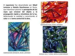 El rayonismo fue desarrollado por Mijaíl
Larionov y Natalia Goncharova en Rusia,
que intentaron plasmar la percepción de los
rayos que emanan del objeto y la
propagación rápida y simultánea de la luz,
deformando la realidad y convirtiendo el
color en el tema central de la obra.
RAYONISMO ROJO, MIJAÍL LARIONOV
BOSQUE AZUL Y VERDE, NATALIA GONCHAROVA
COMPOSICIÓN RAYONISTA, MIJAÍL LARIONOV
 