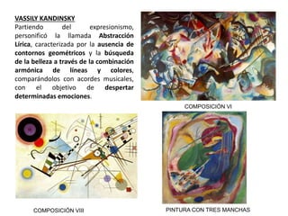 VASSILY KANDINSKY
Partiendo del expresionismo,
personificó la llamada Abstracción
Lírica, caracterizada por la ausencia de
contornos geométricos y la búsqueda
de la belleza a través de la combinación
armónica de líneas y colores,
comparándolos con acordes musicales,
con el objetivo de despertar
determinadas emociones.
COMPOSICIÓN VI
COMPOSICIÓN VIII PINTURA CON TRES MANCHAS
 