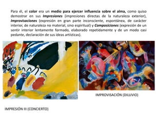 Para él, el color era un medio para ejercer influencia sobre el alma, como quiso
demostrar en sus Impresiones (impresiones directas de la naturaleza exterior),
Improvisaciones (expresión en gran parte inconsciente, espontánea, de carácter
interior, de naturaleza no material, sino espiritual) y Composiciones (expresión de un
sentir interior lentamente formado, elaborado repetidamente y de un modo casi
pedante, declaración de sus ideas artísticas).
IMPRESIÓN III (CONCIERTO)
IMPROVISACIÓN (DILUVIO)
 