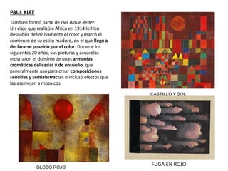 También formó parte de Der Blaue Reiter.
Un viaje que realizó a África en 1914 le hizo
descubrir definitivamente el color y marcó el
comienzo de su estilo maduro, en el que llegó a
declararse poseído por el color. Durante los
siguientes 20 años, sus pinturas y acuarelas
mostraron el dominio de unas armonías
cromáticas delicadas y de ensueño, que
generalmente usó para crear composiciones
sencillas y semiabstractas o incluso efectos que
las asemejan a mosaicos.
CASTILLO Y SOL
GLOBO ROJO
PAUL KLEE
FUGA EN ROJO
 