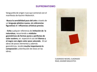 Vanguardia de origen ruso que comenzó con el
manifiesto de Kazimir Malevitch.
-Busca la sensibilidad pura del arte a través de
un lenguaje plástico nuevo, sin referencias
figurativas ni influencias artísticas previas.
- Evita cualquier referencia de imitación de la
naturaleza, recurriendo a módulos
geométricos de formas puras y perfectas de
color austero, en especial el uso del blanco y
el negro con algún color poco saturado. Al ser
obras de pocos elementos y además
geométricos, tendrá mucha importancia la
composición y distribución de éstos en las
obras.
SUPREMATISMO
CUADRADO NEGRO, CUADRADO
ROJO, KASIMIR MALEVITCH
 