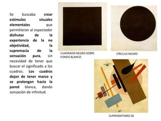 Se buscaba crear
estímulos visuales
elementales que
permitieran al espectador
disfrutar de la
experiencia de la no
objetividad, la
supremacía de la
sensación pura, sin
necesidad de tener que
buscar el significado a los
cuadros. Los cuadros
dejan de tener marco y
se prolongan hacia la
pared blanca, dando
sensación de infinitud.
CÍRCULO NEGRO
SUPREMATISMO 58
CUADRADO NEGRO SOBRE
FONDO BLANCO
 