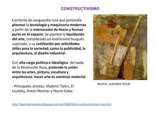 Corriente de vanguardia rusa que pretendía
plasmar la tecnología y maquinaria modernas
a partir de la intersección de líneas y formas
puras en el espacio. Se planteó la liquidación
del arte, considerado un esteticismo burgués
superado, y su sustitución por actividades
útiles para la sociedad, como la publicidad, la
arquitectura, el diseño industrial.
Con alta carga política e ideológica derivada
de la Revolución Rusa, pretende la unión
entre las artes, pintura, escultura y
arquitectura: hacer arte es construir material.
- Principales artistas: Vladimir Tatlin, El
Lissitzky, Anton Pevsner y Naum Gabo.
CONSTRUCTIVISMO
RELIEVE, VLADIMIR TATLIN
http://aprendersociales.blogspot.com.es/2008/04/el-constructivismo-ruso.html
 