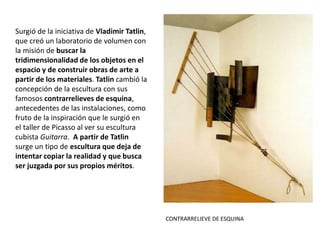 Surgió de la iniciativa de Vladimir Tatlin,
que creó un laboratorio de volumen con
la misión de buscar la
tridimensionalidad de los objetos en el
espacio y de construir obras de arte a
partir de los materiales. Tatlin cambió la
concepción de la escultura con sus
famosos contrarrelieves de esquina,
antecedentes de las instalaciones, como
fruto de la inspiración que le surgió en
el taller de Picasso al ver su escultura
cubista Guitarra. A partir de Tatlin
surge un tipo de escultura que deja de
intentar copiar la realidad y que busca
ser juzgada por sus propios méritos.
CONTRARRELIEVE DE ESQUINA
 