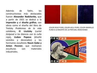 Además de Tatlin, los
constructivistas más destacados
fueron Alexander Rodchenko, que
a partir de 1921 se dedicó a la
impresión y el diseño gráfico, con
obras como el diseño del libro de
Trotsky Problemas de la vida
cotidiana, El Lissitzky (cartel
Golpead a los blancos con la cuña
roja), Liubov Popova (diseñó
vestidos y decorados) y los
hermanos escultores Naum Gabo y
Anton Pevsner, que realizaron
esculturas con materiales
industriales.
COLOR ROJO PURO, COLOR AZUL PURO, COLOR AMARILLO
PURO O LA MUERTE DE LA PINTURA, RODCHENKO
 