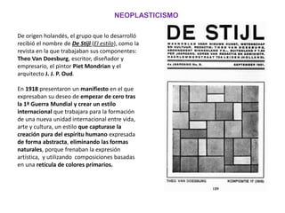 De origen holandés, el grupo que lo desarrolló
recibió el nombre de De Stijl (El estilo), como la
revista en la que trabajaban sus componentes:
Theo Van Doesburg, escritor, diseñador y
empresario, el pintor Piet Mondrian y el
arquitecto J. J. P. Oud.
En 1918 presentaron un manifiesto en el que
expresaban su deseo de empezar de cero tras
la 1ª Guerra Mundial y crear un estilo
internacional que trabajara para la formación
de una nueva unidad internacional entre vida,
arte y cultura, un estilo que capturase la
creación pura del espíritu humano expresada
de forma abstracta, eliminando las formas
naturales, porque frenaban la expresión
artística, y utilizando composiciones basadas
en una retícula de colores primarios.
NEOPLASTICISMO
 