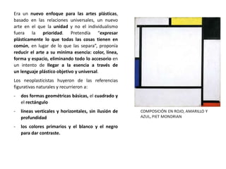 Era un nuevo enfoque para las artes plásticas,
basado en las relaciones universales, un nuevo
arte en el que la unidad y no el individualismo
fuera la prioridad. Pretendía “expresar
plásticamente lo que todas las cosas tienen en
común, en lugar de lo que las separa”, proponía
reducir el arte a su mínima esencia: color, línea,
forma y espacio, eliminando todo lo accesorio en
un intento de llegar a la esencia a través de
un lenguaje plástico objetivo y universal.
Los neoplasticistas huyeron de las referencias
figurativas naturales y recurrieron a:
- dos formas geométricas básicas, el cuadrado y
el rectángulo
- líneas verticales y horizontales, sin ilusión de
profundidad
- los colores primarios y el blanco y el negro
para dar contraste.
 