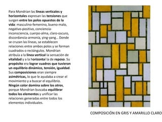 Para Mondrian las líneas verticales y
horizontales expresan las tensiones que
surgen entre los polos opuestos de la
vida: masculino-femenino, bueno-malo,
negativo-positivo, conciencia-
inconsciencia, cuerpo-alma, claro-oscuro,
discordancia-armonía, ying-yang… Donde
se cruzan las líneas, se establecen
relaciones entre ambos polos y se forman
cuadrados o rectángulos. Mondrian
atribuía a la línea vertical la sensación de
vitalidad y a la horizontal la de reposo. Su
propósito era lograr cuadros que tuvieran
un equilibrio dinámico, tensión, igualdad.
Sus composiciones eran siempre
asimétricas, lo que le ayudaba a crear el
movimiento y a buscar el equilibrio.
Ningún color domina sobre los otros,
porque Mondrian buscaba equilibrar
todos los elementos y unificar las
relaciones generadas entre todos los
elementos individuales.
COMPOSICIÓN EN GRIS Y AMARILLO CLARO
 