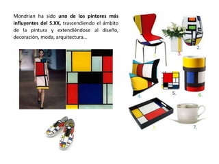 Mondrian ha sido uno de los pintores más
influyentes del S.XX, trascendiendo el ámbito
de la pintura y extendiéndose al diseño,
decoración, moda, arquitectura…
 
