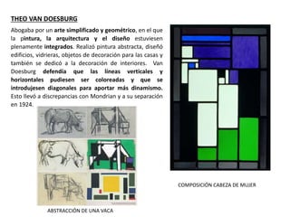 Abogaba por un arte simplificado y geométrico, en el que
la pintura, la arquitectura y el diseño estuviesen
plenamente integrados. Realizó pintura abstracta, diseñó
edificios, vidrieras, objetos de decoración para las casas y
también se dedicó a la decoración de interiores. Van
Doesburg defendía que las líneas verticales y
horizontales pudiesen ser coloreadas y que se
introdujesen diagonales para aportar más dinamismo.
Esto llevó a discrepancias con Mondrian y a su separación
en 1924.
THEO VAN DOESBURG
COMPOSICIÓN CABEZA DE MUJER
ABSTRACCIÓN DE UNA VACA
 