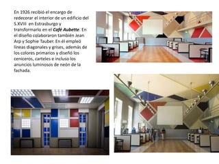 En 1926 recibió el encargo de
redecorar el interior de un edificio del
S.XVIII en Estrasburgo y
transformarlo en el Café Aubette. En
el diseño colaboraron también Jean
Arp y Sophie Tauber. En él empleó
líneas diagonales y grises, además de
los colores primarios y diseñó los
ceniceros, carteles e incluso los
anuncios luminosos de neón de la
fachada.
 