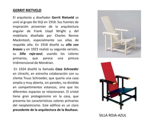 El arquitecto y diseñador Gerrit Rietveld se
unió al grupo De Stijl en 1918. Sus fuentes de
inspiración provenían de la arquitectura
angular de Frank Lloyd Wright y del
mobiliario diseñado por Charles Rennie
Mackintosh, especialmente sus sillas de
respaldo alto. En 1918 diseñó su silla con
brazos y en 1923 realizó su segunda versión,
su Silla roja-azul, usando los colores
primarios, que parece una pintura
tridimensional de Mondrian.
En 1924 diseñó la llamada Casa Schroeder
en Utrecht, en estrecha colaboración con su
clienta Truus Schroeder, que quería una casa
amplia y muy abierta, sin paredes, no dividida
en compartimentos estancos, sino que los
diferentes espacios se relacionaran. El cristal
tiene gran protagonismo en la casa, que
presenta los característicos colores primarios
del neoplasticismo. Este edificio es un claro
precedente de la arquitectura de la Bauhaus.
GERRIT RIETVELD
SILLA ROJA-AZUL
 