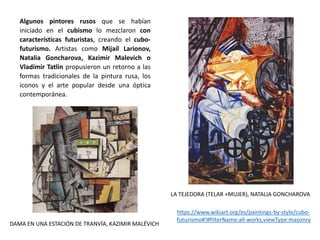 Algunos pintores rusos que se habían
iniciado en el cubismo lo mezclaron con
características futuristas, creando el cubo-
futurismo. Artistas como Mijaíl Larionov,
Natalia Goncharova, Kazimir Malevich o
Vladímir Tatlin propusieron un retorno a las
formas tradicionales de la pintura rusa, los
iconos y el arte popular desde una óptica
contemporánea.
DAMA EN UNA ESTACIÓN DE TRANVÍA, KAZIMIR MALÉVICH
LA TEJEDORA (TELAR +MUJER), NATALIA GONCHAROVA
https://www.wikiart.org/es/paintings-by-style/cubo-
futurismo#!#filterName:all-works,viewType:masonry
 