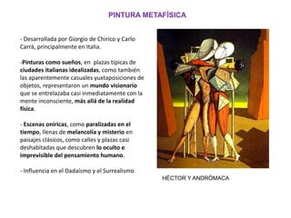 PINTURA METAFÍSICA
- Desarrollada por Giorgio de Chirico y Carlo
Carrà, principalmente en Italia.
-Pinturas como sueños, en plazas típicas de
ciudades italianas idealizadas, como también
las aparentemente casuales yuxtaposiciones de
objetos, representaron un mundo visionario
que se entrelazaba casi inmediatamente con la
mente inconsciente, más allá de la realidad
física.
- Escenas oníricas, como paralizadas en el
tiempo, llenas de melancolía y misterio en
paisajes clásicos, como calles y plazas casi
deshabitadas que descubren lo oculto e
imprevisible del pensamiento humano.
- Influencia en el Dadaísmo y el Surrealismo
HÉCTOR Y ANDRÓMACA
 