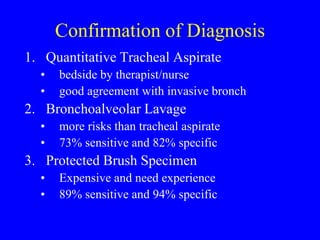 Confirmation of Diagnosis
1. Quantitative Tracheal Aspirate
• bedside by therapist/nurse
• good agreement with invasive bronch
2. Bronchoalveolar Lavage
• more risks than tracheal aspirate
• 73% sensitive and 82% specific
3. Protected Brush Specimen
• Expensive and need experience
• 89% sensitive and 94% specific
 