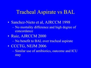 Tracheal Aspirate vs BAL
• Sanchez-Nieto et al, AJRCCM 1998
– No mortality difference and high degree of
concordance
• Ruiz, AJRCCM 2000
– No benefit to BAL over tracheal aspirate
• CCCTG, NEJM 2006
– Similar use of antibiotics, outcome and ICU
stay
 