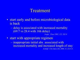 Treatment
• start early and before microbiological data
is back
– delay is associated with increased mortality
(69.7 vs 28.4 with 16h delay)
Iregui. Chest 2002, 122, 262-8
• start with appropriate regimen
– inappropriate initial abx associated with
increased mortality and increased length of stay
Kolleff. Clin Infect Dis 2000, 31, S131-8
 