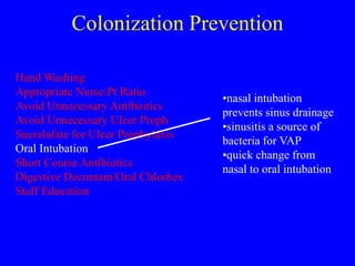 Colonization Prevention
Hand Washing
Appropriate Nurse:Pt Ratio
Avoid Unnecessary Antibiotics
Avoid Unnecessary Ulcer Proph
Sucralafate for Ulcer Prophylaxis
Oral Intubation
Short Course Antibiotics
Digestive Decontam/Oral Chlorhex
Staff Education
•nasal intubation
prevents sinus drainage
•sinusitis a source of
bacteria for VAP
•quick change from
nasal to oral intubation
 