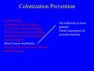 Colonization Prevention
Hand Washing
Appropriate Nurse:Pt Ratio
Avoid Unnecessary Antibiotics
Avoid Unnecessary Ulcer Proph
Sucralafate for Ulcer Prophylaxis
Oral Intubation
Short Course Antibiotics
Digestive Decontam/Oral Chlorhex
Staff Education
•8d sufficient in most
patients
•limits emergence of
resistant bacteria
 