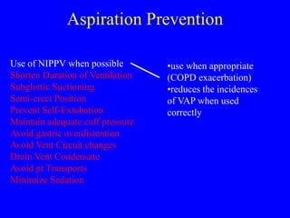 Aspiration Prevention
Use of NIPPV when possible
Shorten Duration of Ventilation
Subglottic Suctioning
Semi-erect Position
Prevent Self-Extubation
Maintain adequate cuff pressure
Avoid gastric overdistention
Avoid Vent Circuit changes
Drain Vent Condensate
Avoid pt Transports
Minimize Sedation
•use when appropriate
(COPD exacerbation)
•reduces the incidences
of VAP when used
correctly
 