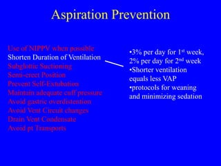 Aspiration Prevention
Use of NIPPV when possible
Shorten Duration of Ventilation
Subglottic Suctioning
Semi-erect Position
Prevent Self-Extubation
Maintain adequate cuff pressure
Avoid gastric overdistention
Avoid Vent Circuit changes
Drain Vent Condensate
Avoid pt Transports
•3% per day for 1st week,
2% per day for 2nd week
•Shorter ventilation
equals less VAP
•protocols for weaning
and minimizing sedation
 