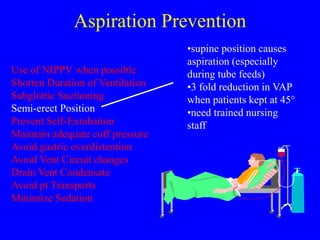 Aspiration Prevention
Use of NIPPV when possible
Shorten Duration of Ventilation
Subglottic Suctioning
Semi-erect Position
Prevent Self-Extubation
Maintain adequate cuff pressure
Avoid gastric overdistention
Avoid Vent Circuit changes
Drain Vent Condensate
Avoid pt Transports
Minimize Sedation
•supine position causes
aspiration (especially
during tube feeds)
•3 fold reduction in VAP
when patients kept at 45°
•need trained nursing
staff
 